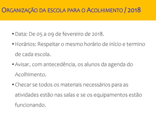 ORGANIZAÇÃO DA ESCOLA PARA O ACOLHIMENTO / 2018
• Data: De 05 a 09 de fevereiro de 2018.
• Horários: Respeitar o mesmo horário de início e termino
de cada escola.
• Avisar, com antecedência, os alunos da agenda do
Acolhimento.
• Checar se todos os materiais necessários para as
atividades estão nas salas e se os equipamentos estão
funcionando.
 