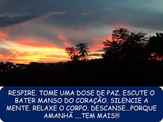 RESPIRE. TOME UMA DOSE DE PAZ. ESCUTE O
BATER MANSO DO CORAÇÃO. SILENCIE A
MENTE. RELAXE O CORPO. DESCANSE...PORQUE
AMANHÃ ....TEM MAIS!!!
 