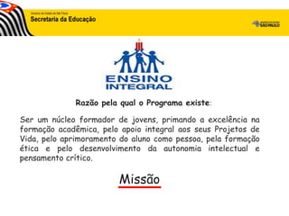Ser um núcleo formador de jovens, primando a excelência na
formação acadêmica, pelo apoio integral aos seus Projetos de
Vida, pelo aprimoramento do aluno como pessoa, pela formação
ética e pelo desenvolvimento da autonomia intelectual e
pensamento crítico.
Razão pela qual o Programa existe:
Missão
 