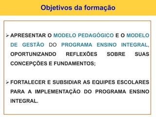 Objetivos da formação
APRESENTAR O MODELO PEDAGÓGICO E O MODELO
DE GESTÃO DO PROGRAMA ENSINO INTEGRAL,
OPORTUNIZANDO REFLEXÕES SOBRE SUAS
CONCEPÇÕES E FUNDAMENTOS;
FORTALECER E SUBSIDIAR AS EQUIPES ESCOLARES
PARA A IMPLEMENTAÇÃO DO PROGRAMA ENSINO
INTEGRAL.
 