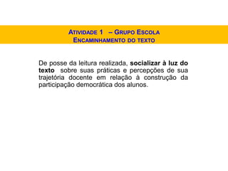 De posse da leitura realizada, socializar à luz do
texto sobre suas práticas e percepções de sua
trajetória docente em relação à construção da
participação democrática dos alunos.
ATIVIDADE 1 – GRUPO ESCOLA
ENCAMINHAMENTO DO TEXTO
 