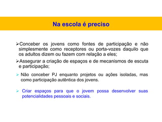 Conceber os jovens como fontes de participação e não
simplesmente como receptores ou porta-vozes daquilo que
os adultos dizem ou fazem com relação a eles;
Assegurar a criação de espaços e de mecanismos de escuta
e participação;
 Não conceber PJ enquanto projetos ou ações isoladas, mas
como participação autêntica dos jovens.
 Criar espaços para que o jovem possa desenvolver suas
potencialidades pessoais e sociais.
Na escola é preciso
 