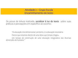De posse da leitura realizada, socializar à luz do texto sobre suas
práticas e percepções em específico ao excerto:
“A educação interdimensional, portanto, é a educação necessária.
Parece que estamos diante de uma ideia cujo tempo chegou.
Um tempo de construção de uma educação integradora das diversas
dimensões do humano.”
Atividade 2 – Grupo Escola
Encaminhamento do texto
 