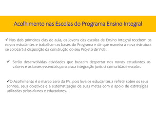 Nos dois primeiros dias de aula, os jovens das escolas de Ensino Integral recebem os
novos estudantes e trabalham as bases do Programa e de que maneira a nova estrutura
se colocará à disposição da construção do seu Projeto de Vida.
O Acolhimento é o marco zero do PV, pois leva os estudantes a refletir sobre os seus
sonhos, seus objetivos e a sistematização de suas metas com o apoio de estratégias
utilizadas pelos alunos e educadores.
 Serão desenvolvidas atividades que buscam despertar nos novos estudantes os
valores e as bases essenciais para a sua integração junto à comunidade escolar.
Acolhimento nas Escolas do Programa Ensino Integral
 