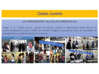LEI COMPLEMENTAR 1.164, DE 4 DE JANEIRO DE 2012
Artigo 2º IX - clubes juvenis - grupos temáticos, criados e organizados pelos alunos da
Escola Estadual de Ensino Médio de Período Integral, incluindo-se entre as atividades de
protagonismo e empreendedorismo juvenis.
Clubes Juvenis
 