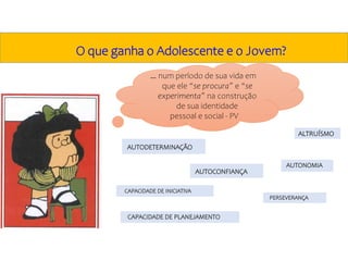 AUTODETERMINAÇÃO
CAPACIDADE DE INICIATIVA
PERSEVERANÇA
CAPACIDADE DE PLANEJAMENTO
ALTRUÍSMO
… num período de sua vida em
que ele “se procura” e “se
experimenta” na construção
de sua identidade
pessoal e social - PV
O que ganha o Adolescente e o Jovem?
AUTOCONFIANÇA
AUTONOMIA
 