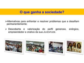 Alternativas para enfrentar e resolver problemas que a desafiam
permanentemente;
 Descoberta e valorização do perfil generoso, enérgico,
empreendedor e criativo da sua JUVENTUDE.
O que ganha a sociedade?
 