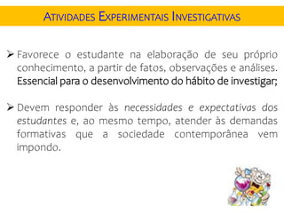 ATIVIDADES EXPERIMENTAIS INVESTIGATIVAS
 Favorece o estudante na elaboração de seu próprio
conhecimento, a partir de fatos, observações e análises.
Essencial para o desenvolvimento do hábito de investigar;
 Devem responder às necessidades e expectativas dos
estudantes e, ao mesmo tempo, atender às demandas
formativas que a sociedade contemporânea vem
impondo.
 