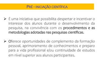  É uma iniciativa que possibilita despertar e incentivar o
interesse dos alunos durante o desenvolvimento da
pesquisa, na convivência com os procedimentos e as
metodologias adotadas nas pesquisas científicas.
 Oferece oportunidades de complemento da formação
pessoal, aprimoramento de conhecimentos e preparo
para a vida profissional e/ou continuidade de estudos
em nível superior aos alunos participantes.
PRÉ - INICIAÇÃO CIENTÍFICA
 