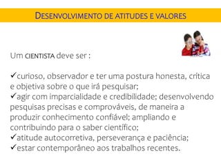 Um CIENTISTA deve ser :
curioso, observador e ter uma postura honesta, crítica
e objetiva sobre o que irá pesquisar;
agir com imparcialidade e credibilidade; desenvolvendo
pesquisas precisas e comprováveis, de maneira a
produzir conhecimento confiável; ampliando e
contribuindo para o saber científico;
atitude autocorretiva, perseverança e paciência;
estar contemporâneo aos trabalhos recentes.
DESENVOLVIMENTO DE ATITUDES E VALORES
 