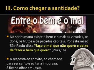  No ser humano existe o bem e o mal: as virtudes, os
dons, os frutos e os pecados capitais. Por esta razão
São Paulo disse “faço o mal que não quero e deixo
de fazer o bem que quero” (Rm 7,19).
 A resposta ao convite, ao chamado
para ser santo e evitar a impureza,
é fixar o olhar em Jesus.
 