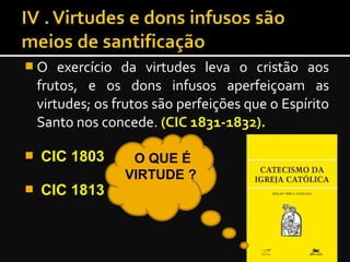  O exercício da virtudes leva o cristão aos
frutos, e os dons infusos aperfeiçoam as
virtudes; os frutos são perfeições que o Espírito
Santo nos concede. (CIC 1831-1832).(CIC 1831-1832).
 CIC 1803CIC 1803
 CIC 1813CIC 1813
O QUE É
VIRTUDE ?
 