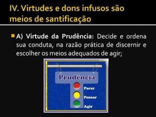  A) Virtude da Prudência: Decide e ordena
sua conduta, na razão prática de discernir e
escolher os meios adequados de agir;
 
