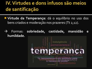  Virtude da Temperança: dá o equilíbrio no uso dos
bens criados e moderação nos prazeres (Tt 2,12).
 Formas: sobriedade, castidade, mansidão e
humildade.
 