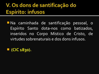 Na caminhada de santificação pessoal, o
Espírito Santo dota-nos como batizados,
inseridos no Corpo Místico de Cristo, de
virtudes sobrenaturais e dos dons infusos.
 (CIC 1830).
 