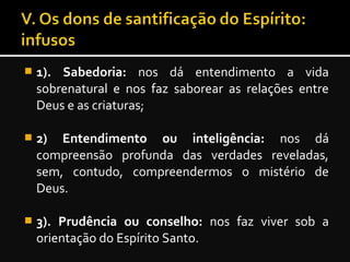  1). Sabedoria: nos dá entendimento a vida
sobrenatural e nos faz saborear as relações entre
Deus e as criaturas;
 2) Entendimento ou inteligência: nos dá
compreensão profunda das verdades reveladas,
sem, contudo, compreendermos o mistério de
Deus.
 3). Prudência ou conselho: nos faz viver sob a
orientação do Espírito Santo.
 