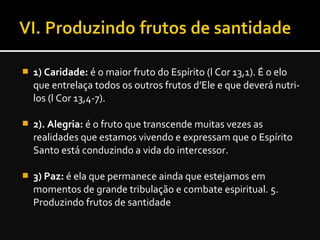  1) Caridade: é o maior fruto do Espírito (l Cor 13,1). É o elo
que entrelaça todos os outros frutos d’Ele e que deverá nutri-
los (l Cor 13,4-7).
 2). Alegria: é o fruto que transcende muitas vezes as
realidades que estamos vivendo e expressam que o Espírito
Santo está conduzindo a vida do intercessor.
 3) Paz: é ela que permanece ainda que estejamos em
momentos de grande tribulação e combate espiritual. 5.
Produzindo frutos de santidade
 