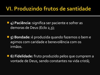  4) Paciência: significa ser paciente e sofrer as
demoras de Deus (Eclo 2,3);
 5) Bondade: é produzida quando fazemos o bem e
agimos com caridade e benevolência com os
irmãos.
 6) Fidelidade: fruto produzido pelos que cumprem a
vontade de Deus, sendo constantes na vida cristã;
 