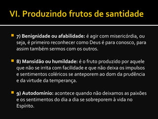  7) Benignidade ou afabilidade: é agir com misericórdia, ou
seja, é primeiro reconhecer como Deus é para conosco, para
assim também sermos com os outros.
 8) Mansidão ou humildade: é o fruto produzido por aquele
que não se irrita com facilidade e que não deixa os impulsos
e sentimentos coléricos se anteporem ao dom da prudência
e da virtude da temperança.
 9) Autodomínio: acontece quando não deixamos as paixões
e os sentimentos do dia a dia se sobreporem à vida no
Espírito.
 