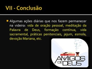  Algumas ações diárias que nos fazem permanecer
na videira: vida de oração pessoal, meditação da
Palavra de Deus, formação contínua, vida
sacramental, práticas penitenciais, jejum, esmola,
devoção Mariana, etc.
 