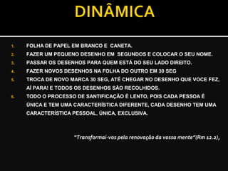 1. FOLHA DE PAPEL EM BRANCO E CANETA.
2. FAZER UM PEQUENO DESENHO EM SEGUNDOS E COLOCAR O SEU NOME.
3. PASSAR OS DESENHOS PARA QUEM ESTÁ DO SEU LADO DIREITO.
4. FAZER NOVOS DESENHOS NA FOLHA DO OUTRO EM 30 SEG
5. TROCA DE NOVO MARCA 30 SEG, ATÉ CHEGAR NO DESENHO QUE VOCE FEZ,
AÍ PARA! E TODOS OS DESENHOS SÃO RECOLHIDOS.
6. TODO O PROCESSO DE SANTIFICAÇÃO É LENTO, POIS CADA PESSOA É
ÚNICA E TEM UMA CARACTERÍSTICA DIFERENTE, CADA DESENHO TEM UMA
CARACTERÍSTICA PESSOAL, ÚNICA, EXCLUSIVA.
“Transformai-vos pela renovação da vossa mente”(Rm 12.2),
 
