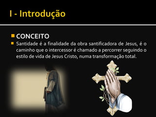  CONCEITO
 Santidade é a finalidade da obra santificadora de Jesus, é o
caminho que o intercessor é chamado a percorrer seguindo o
estilo de vida de Jesus Cristo, numa transformação total.
 