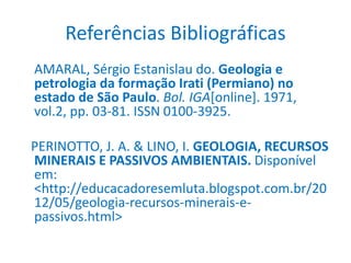 Referências Bibliográficas
AMARAL, Sérgio Estanislau do. Geologia e
petrologia da formação Irati (Permiano) no
estado de São Paulo. Bol. IGA[online]. 1971,
vol.2, pp. 03-81. ISSN 0100-3925.
PERINOTTO, J. A. & LINO, I. GEOLOGIA, RECURSOS
MINERAIS E PASSIVOS AMBIENTAIS. Disponível
em:
<http://educacadoresemluta.blogspot.com.br/20
12/05/geologia-recursos-minerais-e-
passivos.html>
 