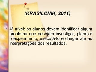 • 4º nível: os alunos devem identificar algum
problema que desejam investigar, planejar
o experimento, executá-lo e chegar até as
interpretações dos resultados.
(KRASILCHIK, 2011)
 
