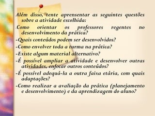 Além disso, tente aprensentar as seguintes questões
sobre a atividade escolhida:
-Como orientar os professores regentes no
desenvolvimento da prática?
-Quais conteúdos podem ser desenvolvidos?
-Como envolver toda a turma na prática?
-Existe algum material alternativo?
-É possível ampliar a atividade e desenvolver outras
atividades, enfocar outros conteúdos?
-É possível adequá-la a outra faixa etária, com quais
adaptações?
-Como realizar a avaliação da prática (planejamento
e desenvolvimento) e da aprendizagem do aluno?
 