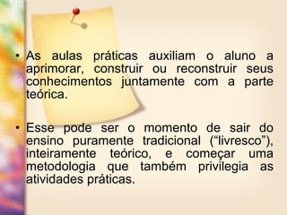 • As aulas práticas auxiliam o aluno a
aprimorar, construir ou reconstruir seus
conhecimentos juntamente com a parte
teórica.
• Esse pode ser o momento de sair do
ensino puramente tradicional (“livresco”),
inteiramente teórico, e começar uma
metodologia que também privilegia as
atividades práticas.
 