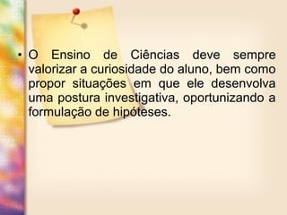 • O Ensino de Ciências deve sempre
valorizar a curiosidade do aluno, bem como
propor situações em que ele desenvolva
uma postura investigativa, oportunizando a
formulação de hipóteses.
 
