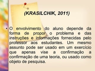 • O envolvimento do aluno depende da
forma de propor o problema e das
instruções e informações fornecidas pelo
professor aos estudantes. Um mesmo
assunto pode ser usado em um exercício
que apenas vise a confirmação a
confirmação de uma teoria, ou usado como
objeto de pesquisa.
(KRASILCHIK, 2011)
 