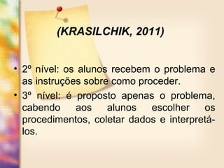 • 2º nível: os alunos recebem o problema e
as instruções sobre como proceder.
• 3º nível: é proposto apenas o problema,
cabendo aos alunos escolher os
procedimentos, coletar dados e interpretá-
los.
(KRASILCHIK, 2011)
 