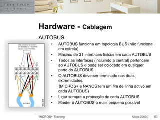 Cada sensor deve ser ligado separadamente a terra.Maio 2009 |MICROS+ Training52Hardware -CablagemCabo AUTOBUS Cabo 4+2  + protecção (TDS90006)12 V 		Vermelho	1mm²0V 		Preto 	1mm²Sinal A		Azul 	0.25mm²Sinal B		Branco 	0.25mm²IR-link		Verde 	0.25mm²Spare (IR-link 2)	Amarelo 	0.25mm²Isolamento de 4KV (pode ser utilizado em qualquer lugar)Bus bidireccional de alta velocidade(até 1Mbit)Disponível em chicote (20mm):(TDS90007)As ligações são feitas através dos conectores AUTOBUS (fornecidos com a interface) ou através de chicotes (TDS90127)