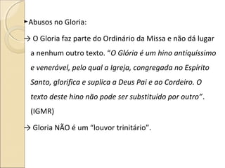 ►Abusos no Gloria:
→ O Gloria faz parte do Ordinário da Missa e não dá lugar
a nenhum outro texto. “O Glória é um hino antiquíssimo
e venerável, pelo qual a Igreja, congregada no Espírito
Santo, glorifica e suplica a Deus Pai e ao Cordeiro. O
texto deste hino não pode ser substituído por outro”.
(IGMR)
→ Gloria NÃO é um “louvor trinitário”.
 