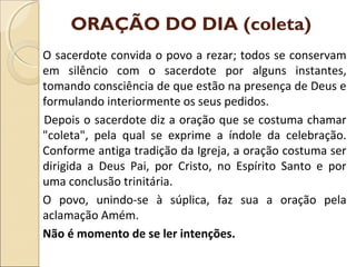 ORAÇÃO DO DIA (coleta)
O sacerdote convida o povo a rezar; todos se conservam
em silêncio com o sacerdote por alguns instantes,
tomando consciência de que estão na presença de Deus e
formulando interiormente os seus pedidos.
Depois o sacerdote diz a oração que se costuma chamar
"coleta", pela qual se exprime a índole da celebração.
Conforme antiga tradição da Igreja, a oração costuma ser
dirigida a Deus Pai, por Cristo, no Espírito Santo e por
uma conclusão trinitária.
O povo, unindo-se à súplica, faz sua a oração pela
aclamação Amém.
Não é momento de se ler intenções.
 
