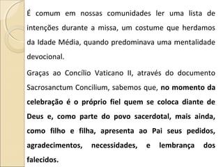 É comum em nossas comunidades ler uma lista de
intenções durante a missa, um costume que herdamos
da Idade Média, quando predominava uma mentalidade
devocional.
Graças ao Concílio Vaticano II, através do documento
Sacrosanctum Concilium, sabemos que, no momento da
celebração é o próprio fiel quem se coloca diante de
Deus e, como parte do povo sacerdotal, mais ainda,
como filho e filha, apresenta ao Pai seus pedidos,
agradecimentos, necessidades, e lembrança dos
falecidos.
 