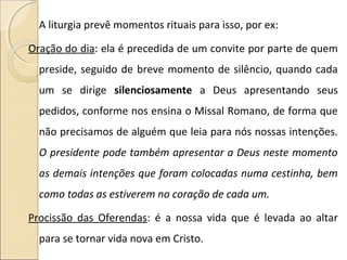 A liturgia prevê momentos rituais para isso, por ex:
Oração do dia: ela é precedida de um convite por parte de quem
preside, seguido de breve momento de silêncio, quando cada
um se dirige silenciosamente a Deus apresentando seus
pedidos, conforme nos ensina o Missal Romano, de forma que
não precisamos de alguém que leia para nós nossas intenções.
O presidente pode também apresentar a Deus neste momento
as demais intenções que foram colocadas numa cestinha, bem
como todas as estiverem no coração de cada um.
Procissão das Oferendas: é a nossa vida que é levada ao altar
para se tornar vida nova em Cristo.
 