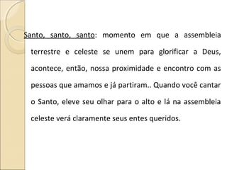 Santo, santo, santo: momento em que a assembleia
terrestre e celeste se unem para glorificar a Deus,
acontece, então, nossa proximidade e encontro com as
pessoas que amamos e já partiram.. Quando você cantar
o Santo, eleve seu olhar para o alto e lá na assembleia
celeste verá claramente seus entes queridos.
 