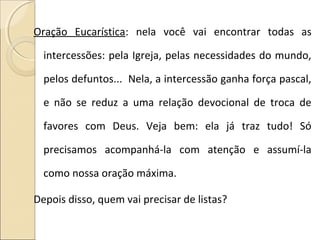 Oração Eucarística: nela você vai encontrar todas as
intercessões: pela Igreja, pelas necessidades do mundo,
pelos defuntos... Nela, a intercessão ganha força pascal,
e não se reduz a uma relação devocional de troca de
favores com Deus. Veja bem: ela já traz tudo! Só
precisamos acompanhá-la com atenção e assumí-la
como nossa oração máxima.
Depois disso, quem vai precisar de listas?
 