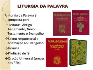 LITURGIA DA PALAVRALITURGIA DA PALAVRA
A liturgia da Palavra é
composta por:
→ Leituras: Antigo
Testamento, Novo
Testamento e Evangelho
→Salmo responsorial e
aclamação ao Evangelho.
→Homilia
→Profissão de fé
→Oração Universal (preces
dos fiéis)
 