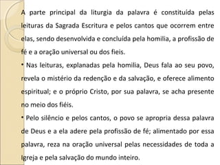 A parte principal da liturgia da palavra é constituída pelas
leituras da Sagrada Escritura e pelos cantos que ocorrem entre
elas, sendo desenvolvida e concluída pela homilia, a profissão de
fé e a oração universal ou dos fieis.
• Nas leituras, explanadas pela homilia, Deus fala ao seu povo,
revela o mistério da redenção e da salvação, e oferece alimento
espiritual; e o próprio Cristo, por sua palavra, se acha presente
no meio dos fiéis.
• Pelo silêncio e pelos cantos, o povo se apropria dessa palavra
de Deus e a ela adere pela profissão de fé; alimentado por essa
palavra, reza na oração universal pelas necessidades de toda a
Igreja e pela salvação do mundo inteiro.
 