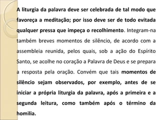 A liturgia da palavra deve ser celebrada de tal modo que
favoreça a meditação; por isso deve ser de todo evitada
qualquer pressa que impeça o recolhimento. Integram-na
também breves momentos de silêncio, de acordo com a
assembleia reunida, pelos quais, sob a ação do Espírito
Santo, se acolhe no coração a Palavra de Deus e se prepara
a resposta pela oração. Convém que tais momentos de
silêncio sejam observados, por exemplo, antes de se
iniciar a própria liturgia da palavra, após a primeira e a
segunda leitura, como também após o término da
homilia.
 