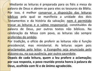Mediante as leituras é preparada para os fiéis a mesa da
palavra de Deus e abrem-se para eles os tesouros da Bíblia.
Por isso, é melhor conservar a disposição das leituras
bíblicas pela qual se manifesta a unidade dos dois
Testamentos e da história da salvação; nem é permitido
trocar as leituras e o salmo responsorial, constituídos da
palavra de Deus, por outros textos não bíblicos. Na
celebração da Missa com povo, as leituras são sempre
proferidas do ambão.
Por tradição, o ofício de proferir as leituras não é função
presidencial, mas ministerial. As leituras sejam pois
proclamadas pelo leitor, o Evangelho seja anunciado pelo
diácono ou, na sua ausência, por outro sacerdote.
Depois de cada leitura, quem a leu profere a aclamação;
por sua resposta, o povo reunido presta honra à palavra de
Deus, acolhida com fé e de ânimo agradecido.
 