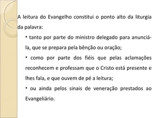 A leitura do Evangelho constitui o ponto alto da liturgia
da palavra:
• tanto por parte do ministro delegado para anunciá-
la, que se prepara pela bênção ou oração;
• como por parte dos fiéis que pelas aclamações
reconhecem e professam que o Cristo está presente e
lhes fala, e que ouvem de pé a leitura;
• ou ainda pelos sinais de veneração prestados ao
Evangeliário.
 