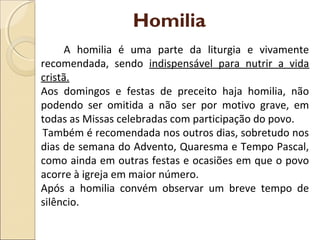 Homilia
A homilia é uma parte da liturgia e vivamente
recomendada, sendo indispensável para nutrir a vida
cristã.
Aos domingos e festas de preceito haja homilia, não
podendo ser omitida a não ser por motivo grave, em
todas as Missas celebradas com participação do povo.
Também é recomendada nos outros dias, sobretudo nos
dias de semana do Advento, Quaresma e Tempo Pascal,
como ainda em outras festas e ocasiões em que o povo
acorre à igreja em maior número.
Após a homilia convém observar um breve tempo de
silêncio.
 