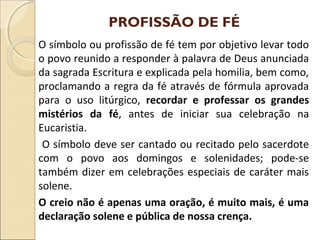 PROFISSÃO DE FÉ
O símbolo ou profissão de fé tem por objetivo levar todo
o povo reunido a responder à palavra de Deus anunciada
da sagrada Escritura e explicada pela homilia, bem como,
proclamando a regra da fé através de fórmula aprovada
para o uso litúrgico, recordar e professar os grandes
mistérios da fé, antes de iniciar sua celebração na
Eucaristia.
O símbolo deve ser cantado ou recitado pelo sacerdote
com o povo aos domingos e solenidades; pode-se
também dizer em celebrações especiais de caráter mais
solene.
O creio não é apenas uma oração, é muito mais, é uma
declaração solene e pública de nossa crença.
 