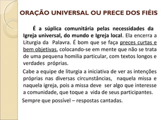 ORAÇÃO UNIVERSAL OU PRECE DOS FIÉIS
É a súplica comunitária pelas necessidades da
Igreja universal, do mundo e Igreja local. Ela encerra a
Liturgia da Palavra. É bom que se faça preces curtas e
bem objetivas, colocando-se em mente que não se trata
de uma pequena homilia particular, com textos longos e
verdades próprias.
Cabe a equipe de liturgia a iniciativa de ver as intenções
próprias nas diversas circunstâncias, naquela missa e
naquela igreja, pois a missa deve ser algo que interesse
a comunidade, que toque a vida de seus participantes.
Sempre que possível – respostas cantadas.
 