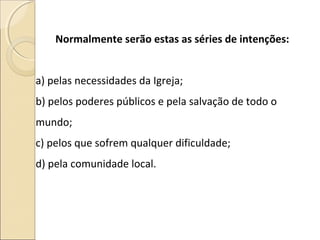 Normalmente serão estas as séries de intenções:
a) pelas necessidades da Igreja;
b) pelos poderes públicos e pela salvação de todo o
mundo;
c) pelos que sofrem qualquer dificuldade;
d) pela comunidade local.
 