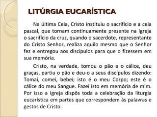 LITÚRGIA EUCARÍSTICALITÚRGIA EUCARÍSTICA
Na última Ceia, Cristo instituiu o sacrifício e a ceia
pascal, que tornam continuamente presente na Igreja
o sacrifício da cruz, quando o sacerdote, representante
do Cristo Senhor, realiza aquilo mesmo que o Senhor
fez e entregou aos discípulos para que o fizessem em
sua memória.
Cristo, na verdade, tomou o pão e o cálice, deu
graças, partiu o pão e deu-o a seus discípulos dizendo:
Tomai, comei, bebei; isto é o meu Corpo; este é o
cálice do meu Sangue. Fazei isto em memória de mim.
Por isso a Igreja dispôs toda a celebração da liturgia
eucarística em partes que correspondem às palavras e
gestos de Cristo.
 